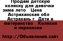 Продам детскую коляску для девочки  зима-лето › Цена ­ 2 500 - Астраханская обл., Астрахань г. Дети и материнство » Коляски и переноски   